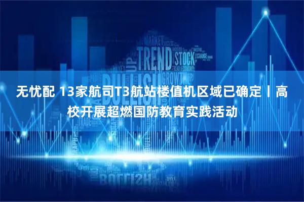 无忧配 13家航司T3航站楼值机区域已确定丨高校开展超燃国防教育实践活动