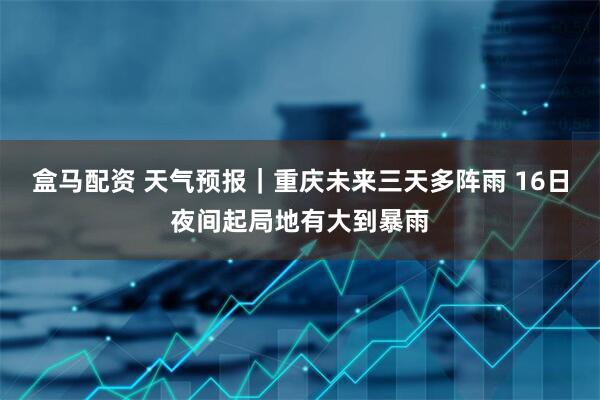 盒马配资 天气预报｜重庆未来三天多阵雨 16日夜间起局地有大到暴雨