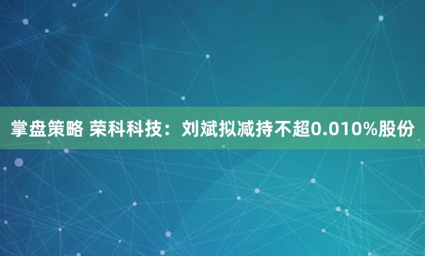 掌盘策略 荣科科技：刘斌拟减持不超0.010%股份