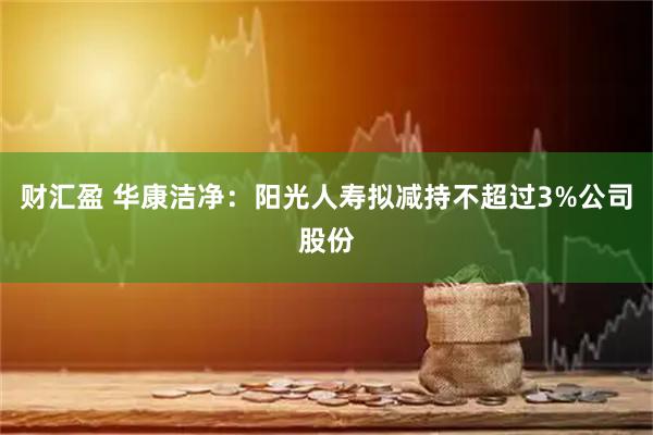 财汇盈 华康洁净：阳光人寿拟减持不超过3%公司股份
