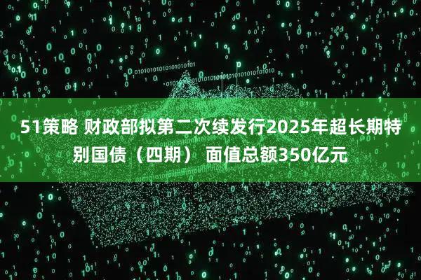 51策略 财政部拟第二次续发行2025年超长期特别国债（四期） 面值总额350亿元