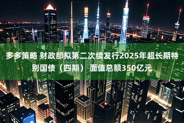 多多策略 财政部拟第二次续发行2025年超长期特别国债（四期） 面值总额350亿元