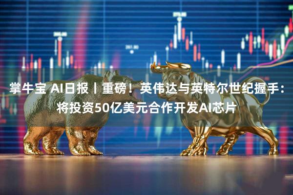 掌牛宝 AI日报丨重磅！英伟达与英特尔世纪握手：将投资50亿美元合作开发AI芯片