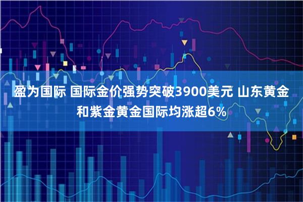 盈为国际 国际金价强势突破3900美元 山东黄金和紫金黄金国际均涨超6%