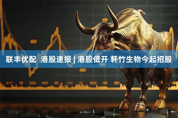 联丰优配  港股速报 | 港股低开 轩竹生物今起招股