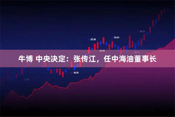 牛博 中央决定：张传江，任中海油董事长