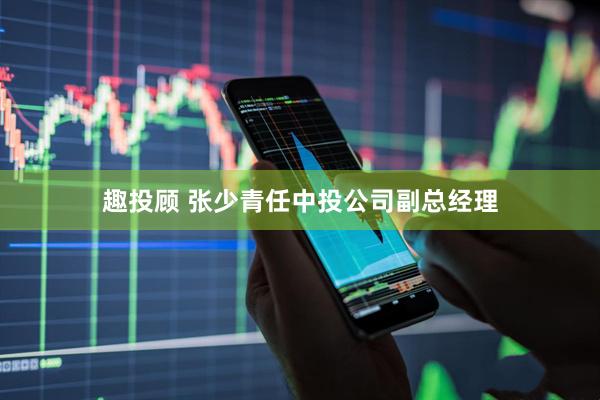趣投顾 张少青任中投公司副总经理