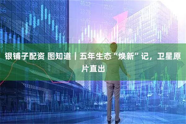 银铺子配资 图知道｜五年生态“焕新”记，卫星原片直出