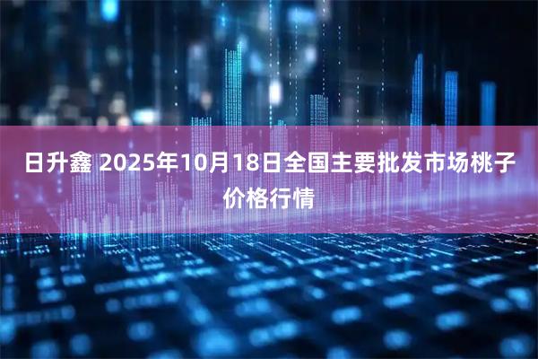 日升鑫 2025年10月18日全国主要批发市场桃子价格行情