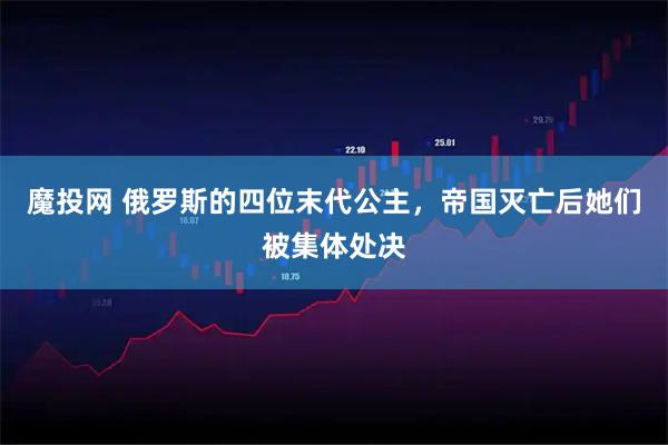 魔投网 俄罗斯的四位末代公主，帝国灭亡后她们被集体处决