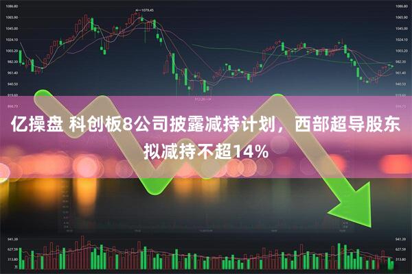 亿操盘 科创板8公司披露减持计划，西部超导股东拟减持不超14%