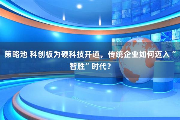 策略池 科创板为硬科技开道，传统企业如何迈入“智胜”时代？
