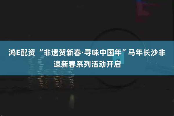 鸿E配资 “非遗贺新春·寻味中国年”马年长沙非遗新春系列活动开启
