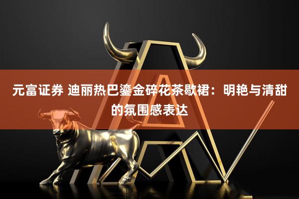 元富证券 迪丽热巴鎏金碎花茶歇裙：明艳与清甜的氛围感表达