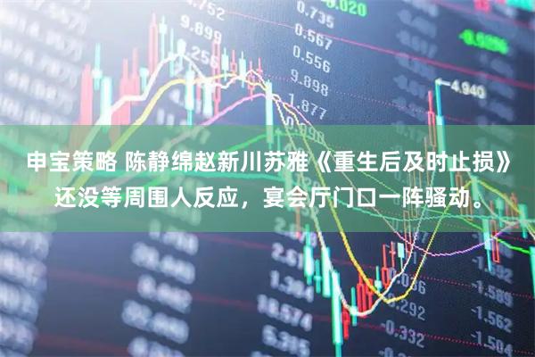 申宝策略 陈静绵赵新川苏雅《重生后及时止损》还没等周围人反应，宴会厅门口一阵骚动。