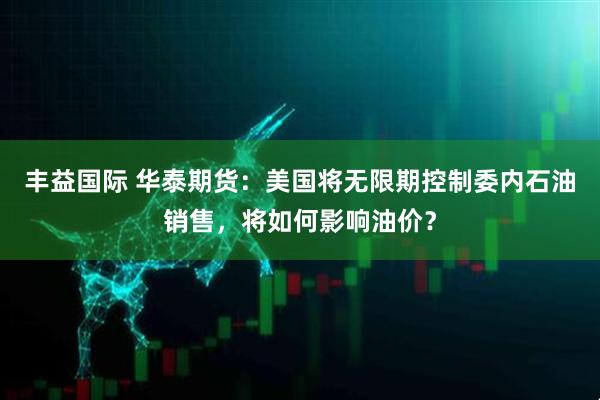丰益国际 华泰期货：美国将无限期控制委内石油销售，将如何影响油价？