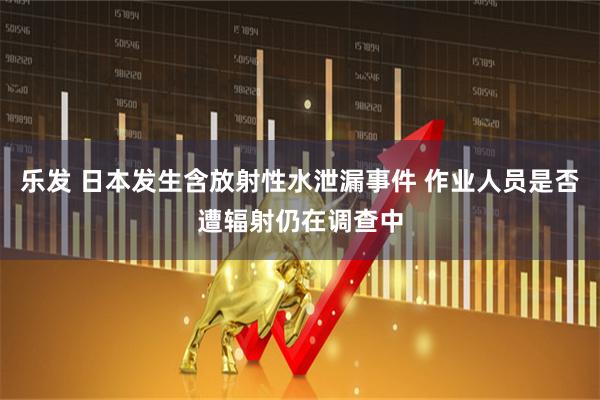 乐发 日本发生含放射性水泄漏事件 作业人员是否遭辐射仍在调查中