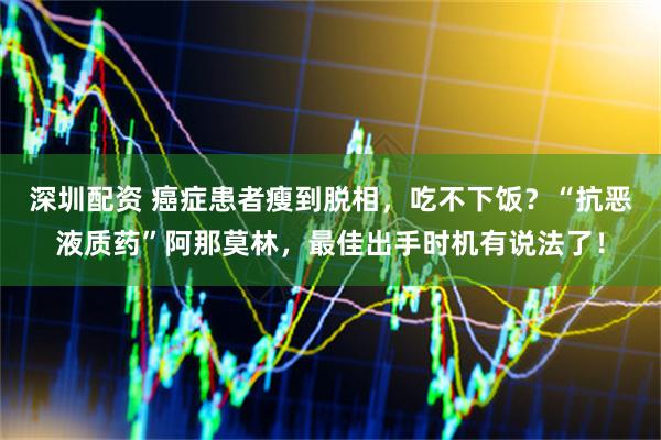 深圳配资 癌症患者瘦到脱相，吃不下饭？“抗恶液质药”阿那莫林，最佳出手时机有说法了！