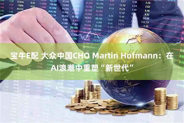 宝牛E配 大众中国CHO Martin Hofmann：在AI浪潮中重塑“新世代”
